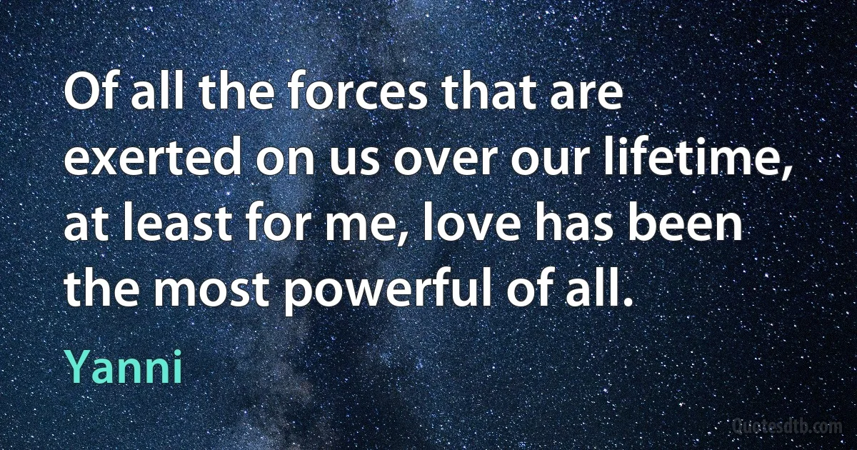 Of all the forces that are exerted on us over our lifetime, at least for me, love has been the most powerful of all. (Yanni)