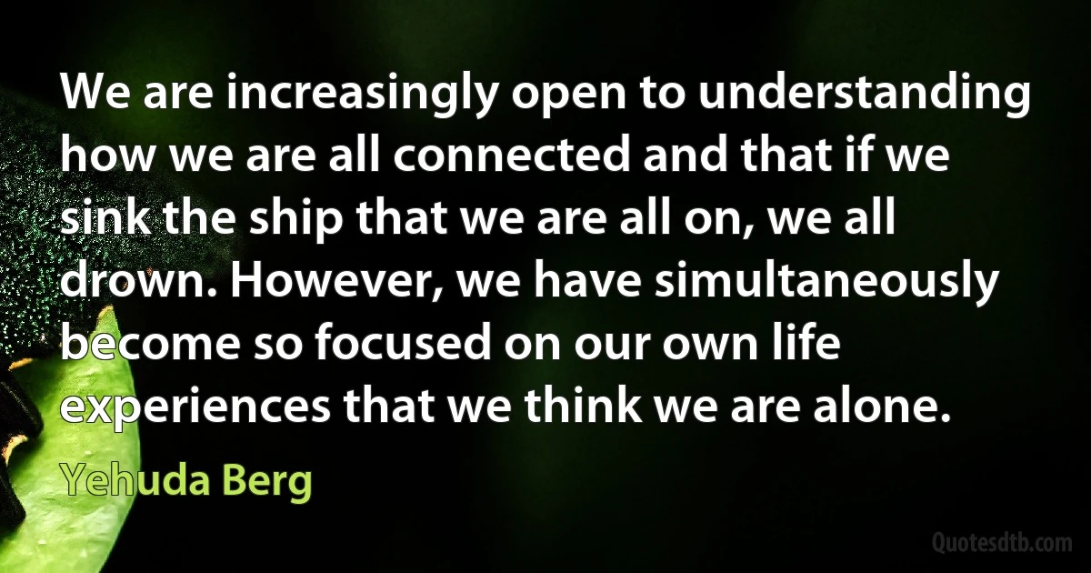 We are increasingly open to understanding how we are all connected and that if we sink the ship that we are all on, we all drown. However, we have simultaneously become so focused on our own life experiences that we think we are alone. (Yehuda Berg)