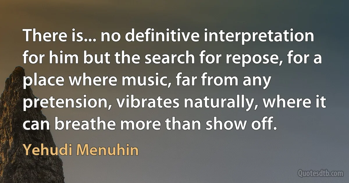 There is... no definitive interpretation for him but the search for repose, for a place where music, far from any pretension, vibrates naturally, where it can breathe more than show off. (Yehudi Menuhin)