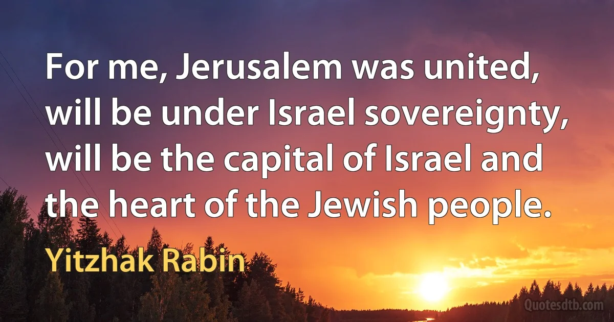 For me, Jerusalem was united, will be under Israel sovereignty, will be the capital of Israel and the heart of the Jewish people. (Yitzhak Rabin)