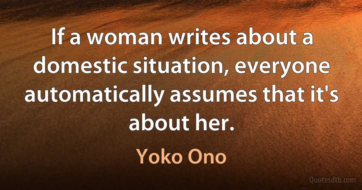 If a woman writes about a domestic situation, everyone automatically assumes that it's about her. (Yoko Ono)