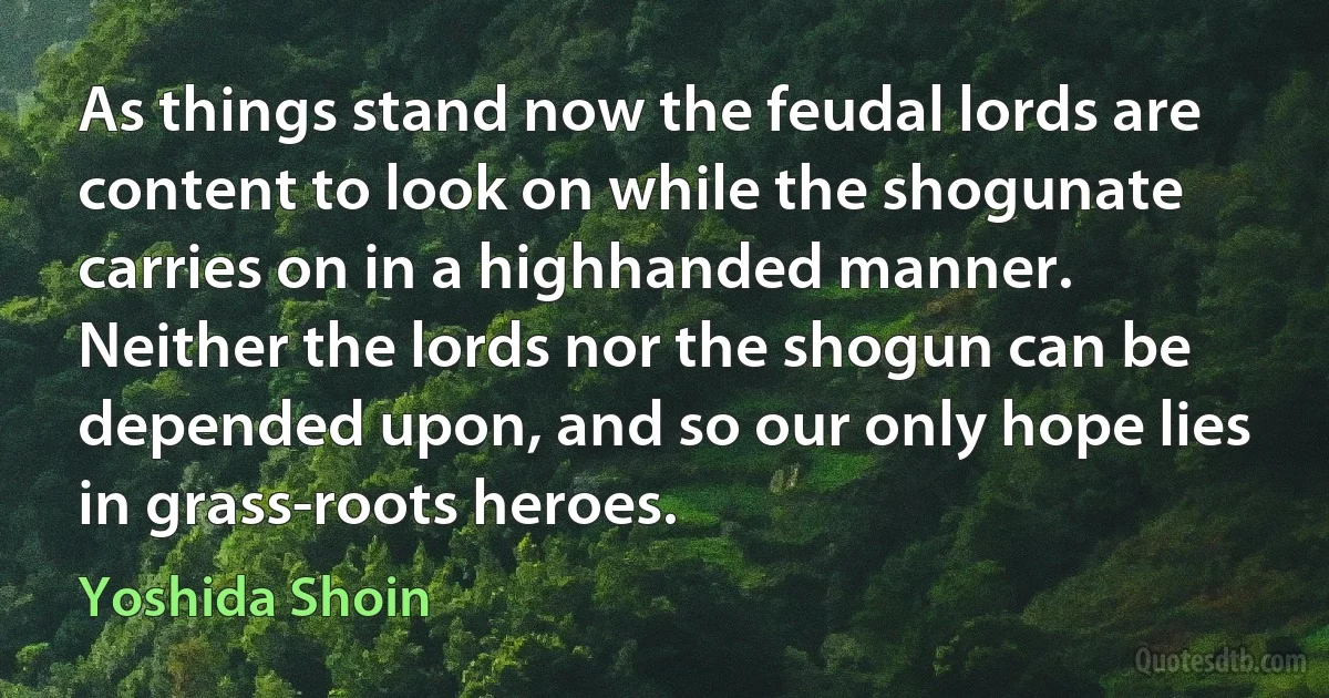 As things stand now the feudal lords are content to look on while the shogunate carries on in a highhanded manner. Neither the lords nor the shogun can be depended upon, and so our only hope lies in grass-roots heroes. (Yoshida Shoin)