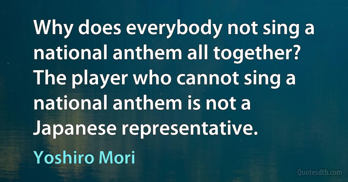 Why does everybody not sing a national anthem all together? The player who cannot sing a national anthem is not a Japanese representative. (Yoshiro Mori)