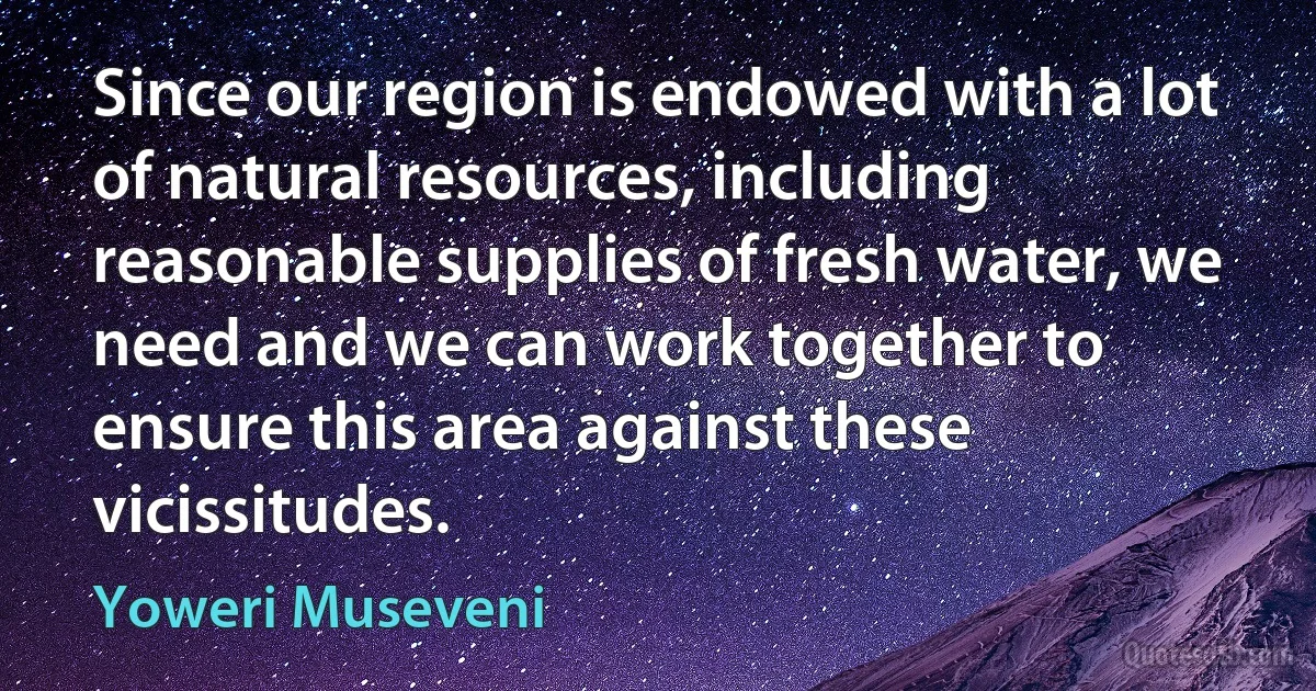 Since our region is endowed with a lot of natural resources, including reasonable supplies of fresh water, we need and we can work together to ensure this area against these vicissitudes. (Yoweri Museveni)