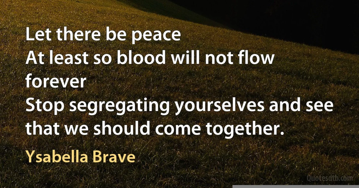 Let there be peace
At least so blood will not flow forever
Stop segregating yourselves and see
that we should come together. (Ysabella Brave)