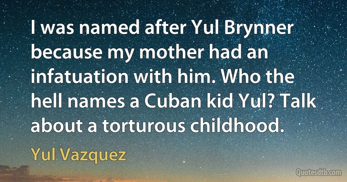 I was named after Yul Brynner because my mother had an infatuation with him. Who the hell names a Cuban kid Yul? Talk about a torturous childhood. (Yul Vazquez)