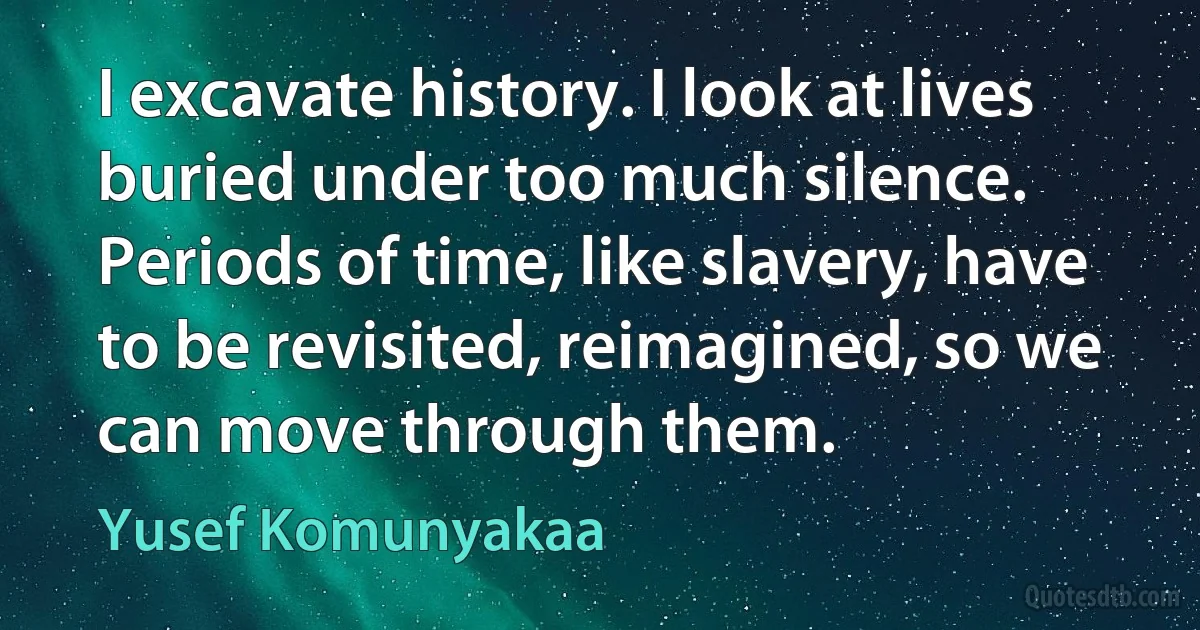 I excavate history. I look at lives buried under too much silence. Periods of time, like slavery, have to be revisited, reimagined, so we can move through them. (Yusef Komunyakaa)