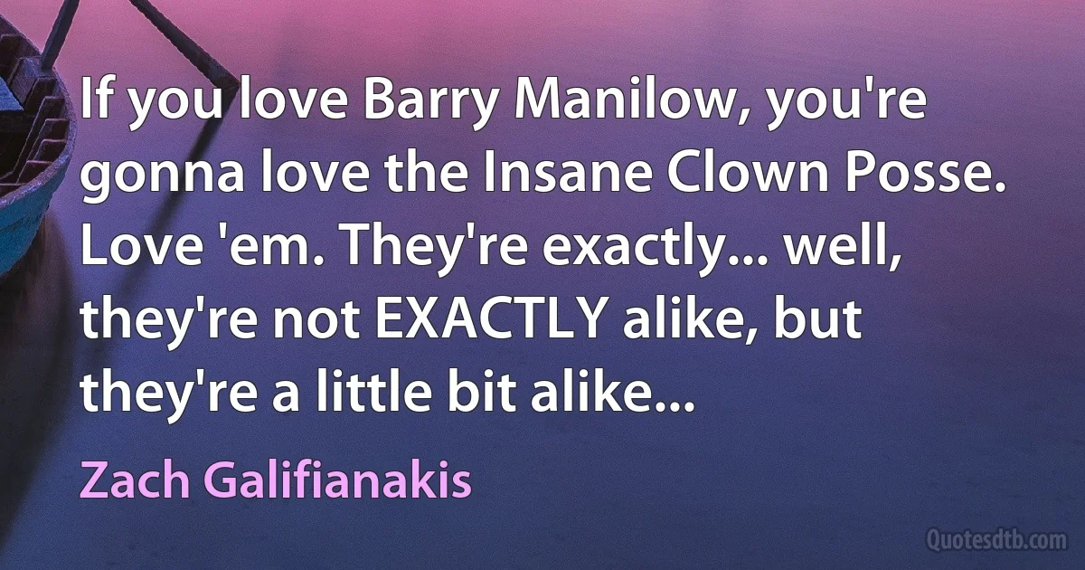 If you love Barry Manilow, you're gonna love the Insane Clown Posse. Love 'em. They're exactly... well, they're not EXACTLY alike, but they're a little bit alike... (Zach Galifianakis)