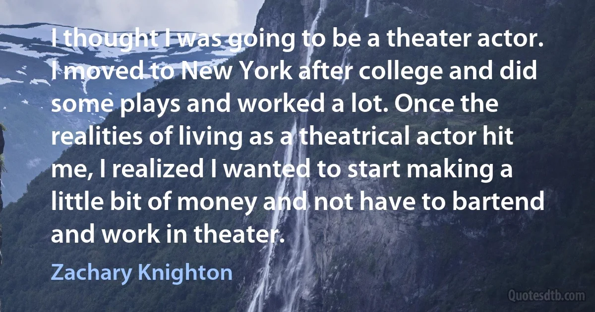 I thought I was going to be a theater actor. I moved to New York after college and did some plays and worked a lot. Once the realities of living as a theatrical actor hit me, I realized I wanted to start making a little bit of money and not have to bartend and work in theater. (Zachary Knighton)