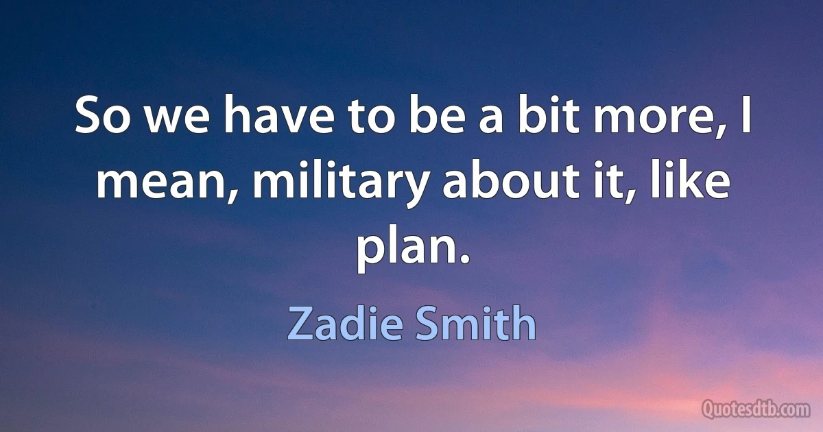 So we have to be a bit more, I mean, military about it, like plan. (Zadie Smith)