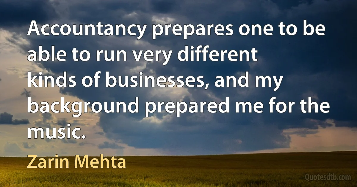 Accountancy prepares one to be able to run very different kinds of businesses, and my background prepared me for the music. (Zarin Mehta)