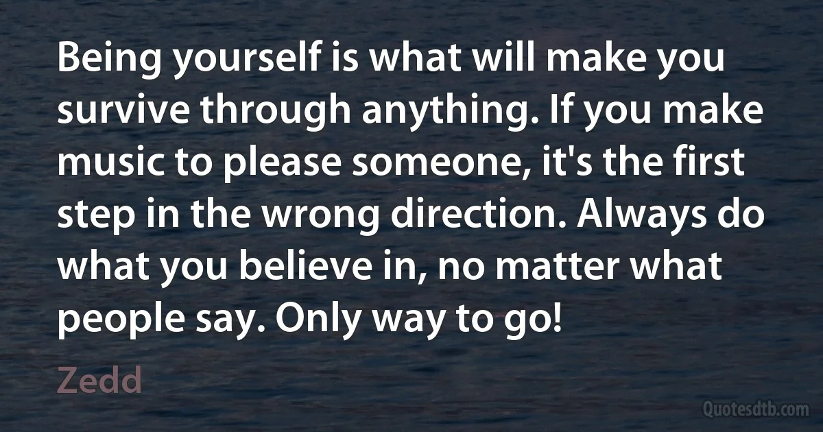 Being yourself is what will make you survive through anything. If you make music to please someone, it's the first step in the wrong direction. Always do what you believe in, no matter what people say. Only way to go! (Zedd)