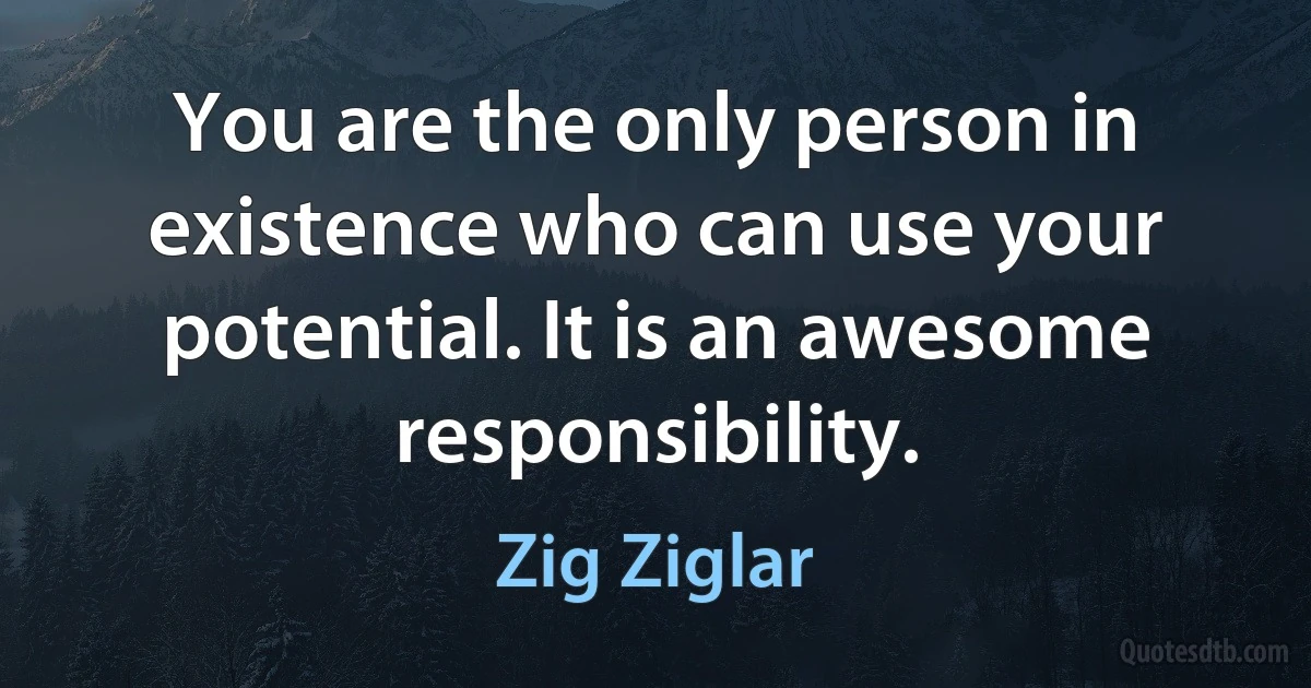 You are the only person in existence who can use your potential. It is an awesome responsibility. (Zig Ziglar)