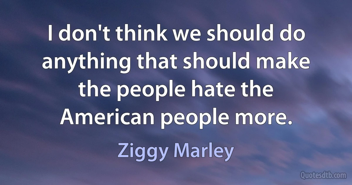 I don't think we should do anything that should make the people hate the American people more. (Ziggy Marley)