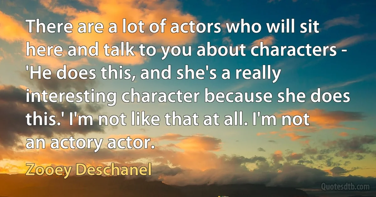 There are a lot of actors who will sit here and talk to you about characters - 'He does this, and she's a really interesting character because she does this.' I'm not like that at all. I'm not an actory actor. (Zooey Deschanel)