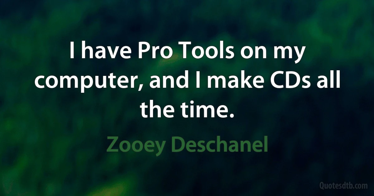 I have Pro Tools on my computer, and I make CDs all the time. (Zooey Deschanel)