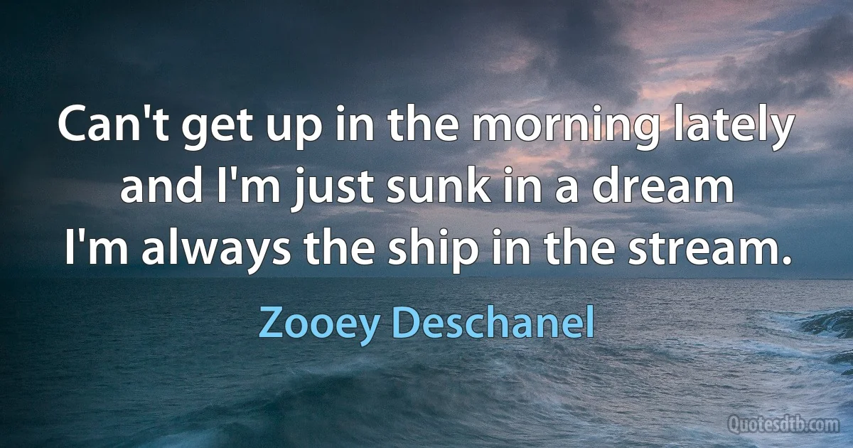 Can't get up in the morning lately
and I'm just sunk in a dream
I'm always the ship in the stream. (Zooey Deschanel)