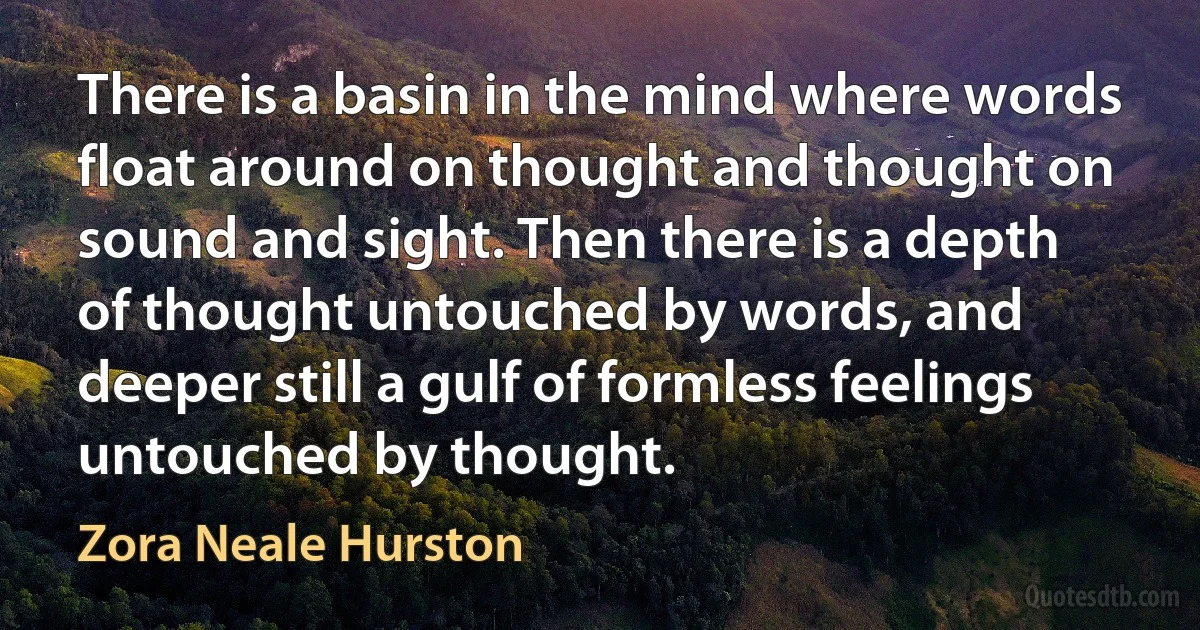 There is a basin in the mind where words float around on thought and thought on sound and sight. Then there is a depth of thought untouched by words, and deeper still a gulf of formless feelings untouched by thought. (Zora Neale Hurston)