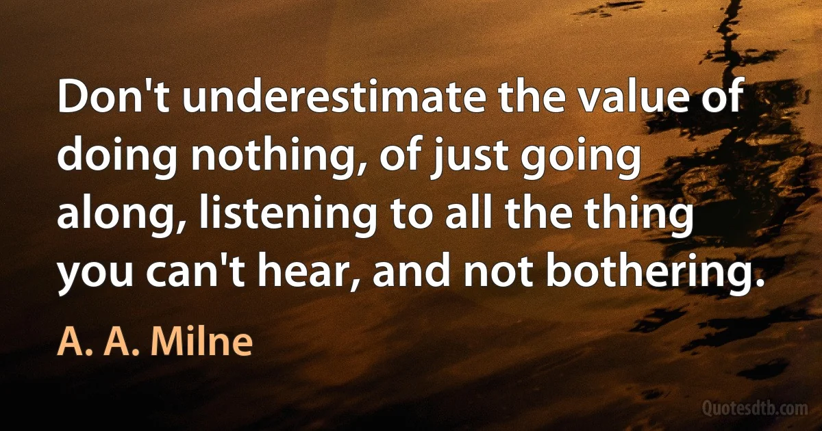 Don't underestimate the value of doing nothing, of just going along, listening to all the thing you can't hear, and not bothering. (A. A. Milne)