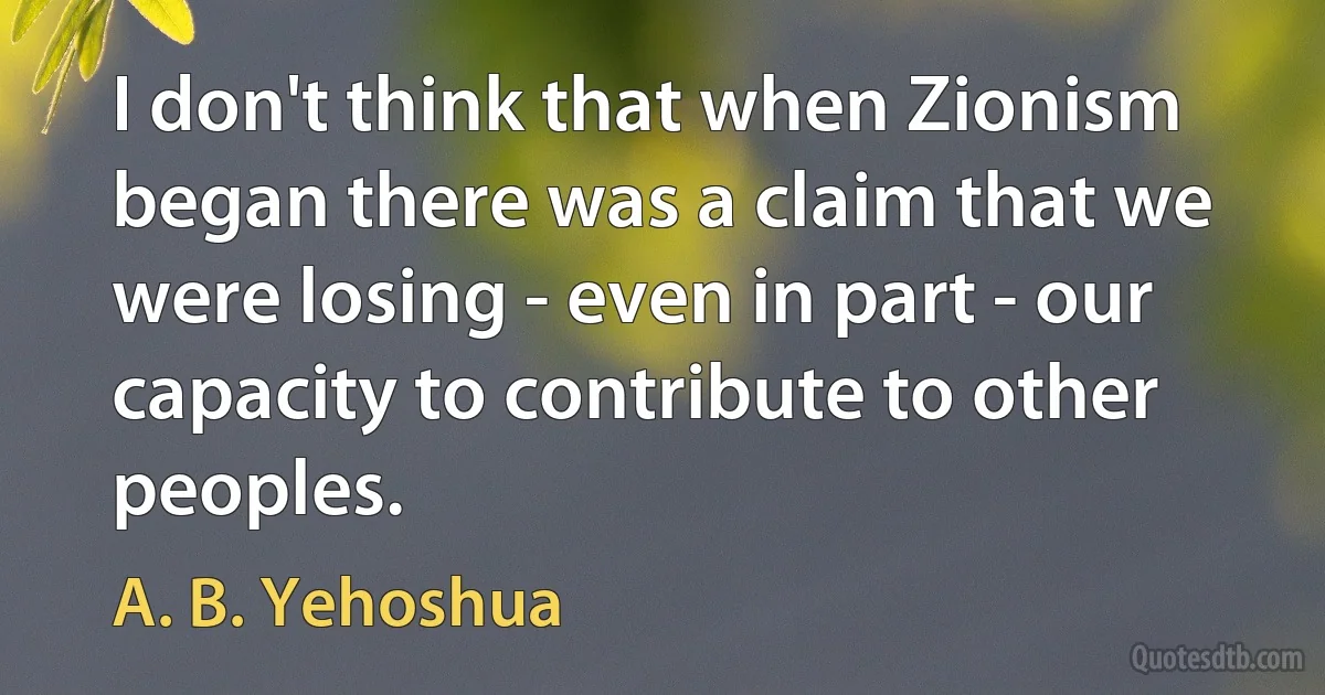 I don't think that when Zionism began there was a claim that we were losing - even in part - our capacity to contribute to other peoples. (A. B. Yehoshua)