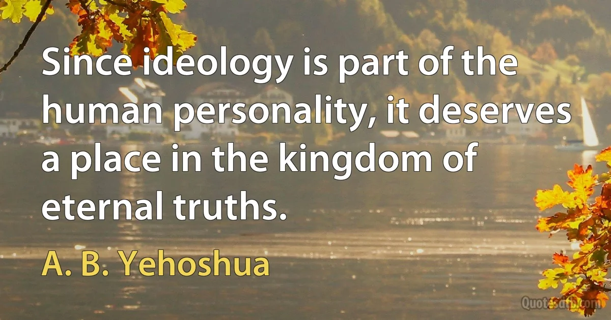 Since ideology is part of the human personality, it deserves a place in the kingdom of eternal truths. (A. B. Yehoshua)