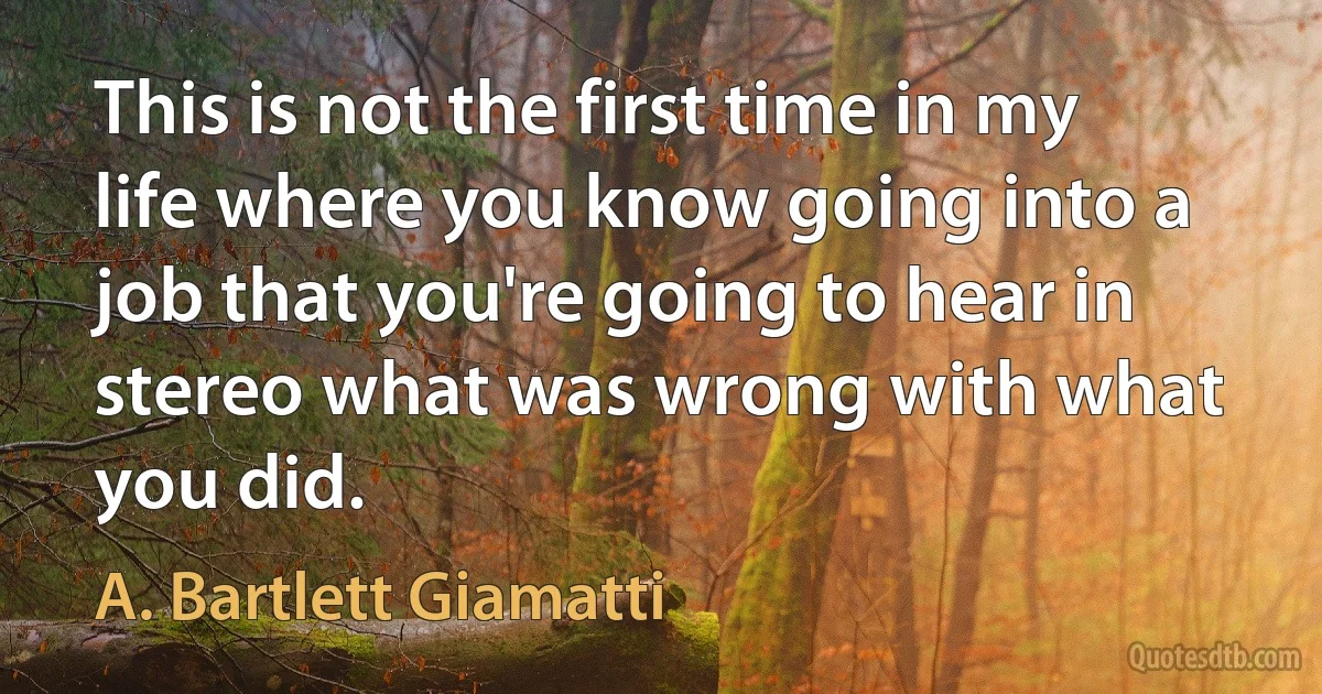 This is not the first time in my life where you know going into a job that you're going to hear in stereo what was wrong with what you did. (A. Bartlett Giamatti)