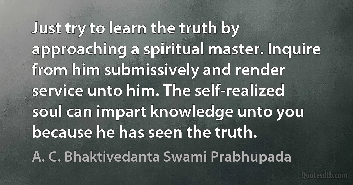 Just try to learn the truth by approaching a spiritual master. Inquire from him submissively and render service unto him. The self-realized soul can impart knowledge unto you because he has seen the truth. (A. C. Bhaktivedanta Swami Prabhupada)