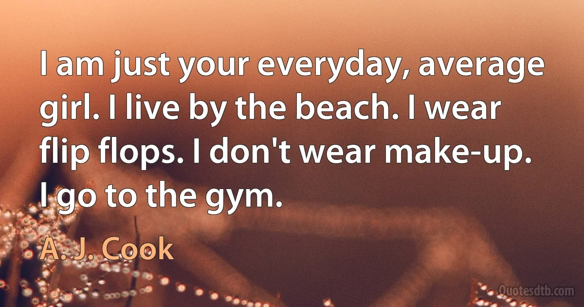 I am just your everyday, average girl. I live by the beach. I wear flip flops. I don't wear make-up. I go to the gym. (A. J. Cook)