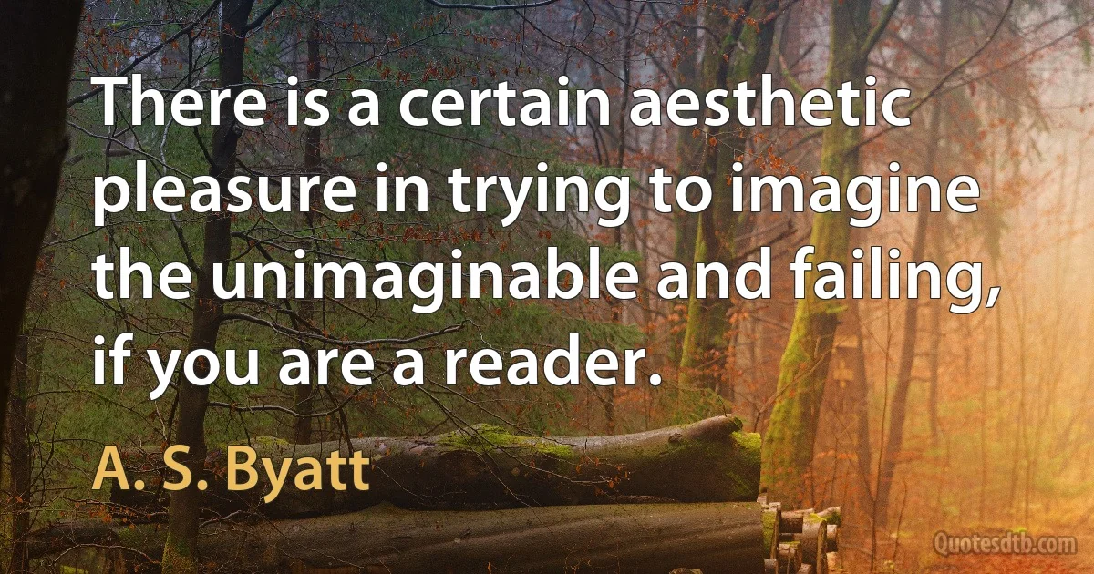 There is a certain aesthetic pleasure in trying to imagine the unimaginable and failing, if you are a reader. (A. S. Byatt)