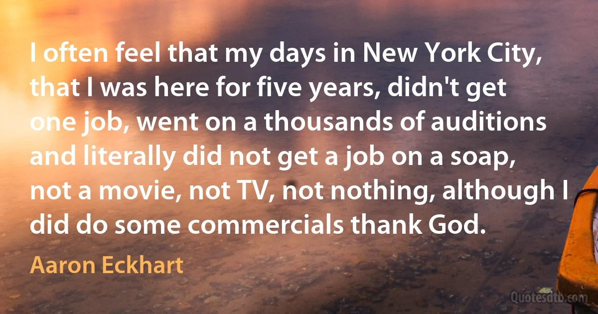 I often feel that my days in New York City, that I was here for five years, didn't get one job, went on a thousands of auditions and literally did not get a job on a soap, not a movie, not TV, not nothing, although I did do some commercials thank God. (Aaron Eckhart)