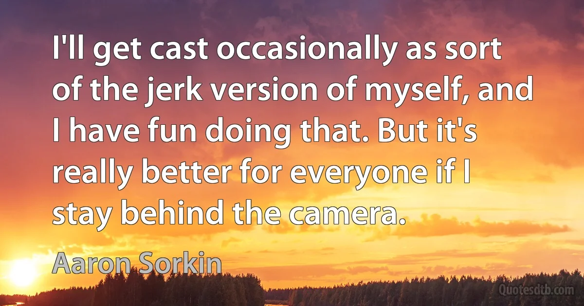 I'll get cast occasionally as sort of the jerk version of myself, and I have fun doing that. But it's really better for everyone if I stay behind the camera. (Aaron Sorkin)