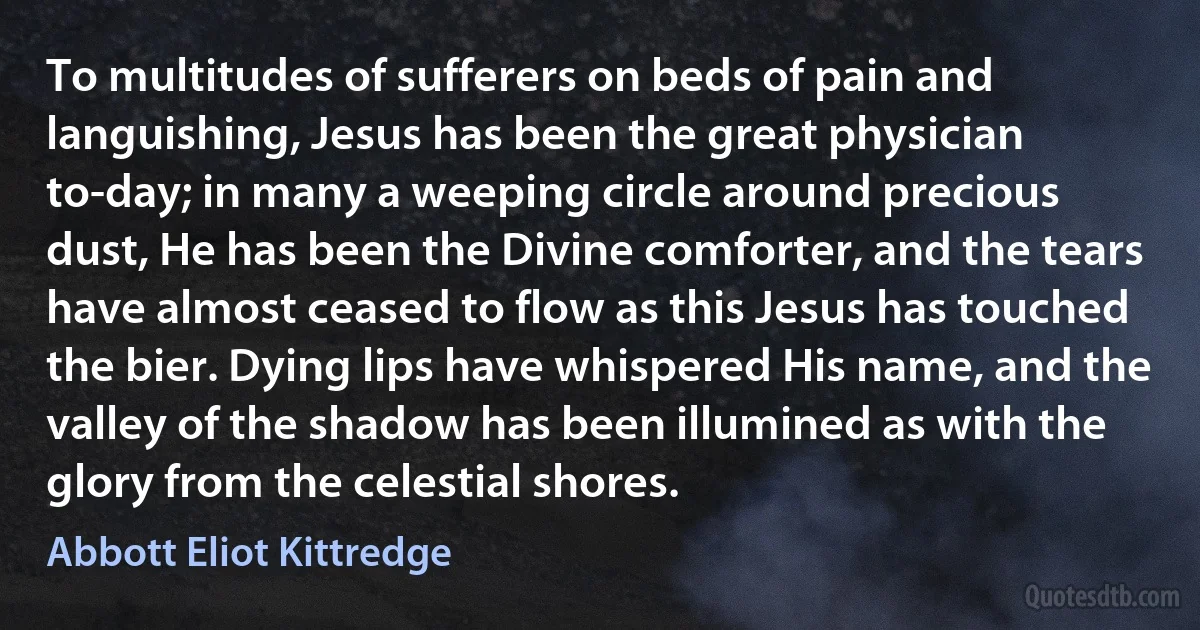 To multitudes of sufferers on beds of pain and languishing, Jesus has been the great physician to-day; in many a weeping circle around precious dust, He has been the Divine comforter, and the tears have almost ceased to flow as this Jesus has touched the bier. Dying lips have whispered His name, and the valley of the shadow has been illumined as with the glory from the celestial shores. (Abbott Eliot Kittredge)