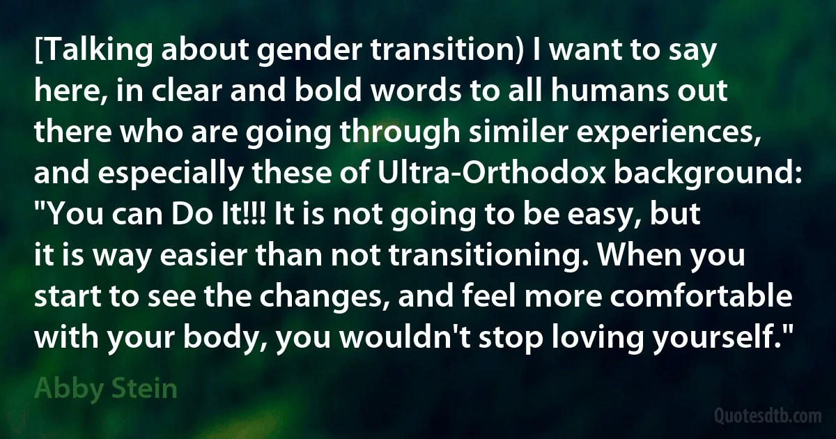 [Talking about gender transition) I want to say here, in clear and bold words to all humans out there who are going through similer experiences, and especially these of Ultra-Orthodox background: "You can Do It!!! It is not going to be easy, but it is way easier than not transitioning. When you start to see the changes, and feel more comfortable with your body, you wouldn't stop loving yourself." (Abby Stein)