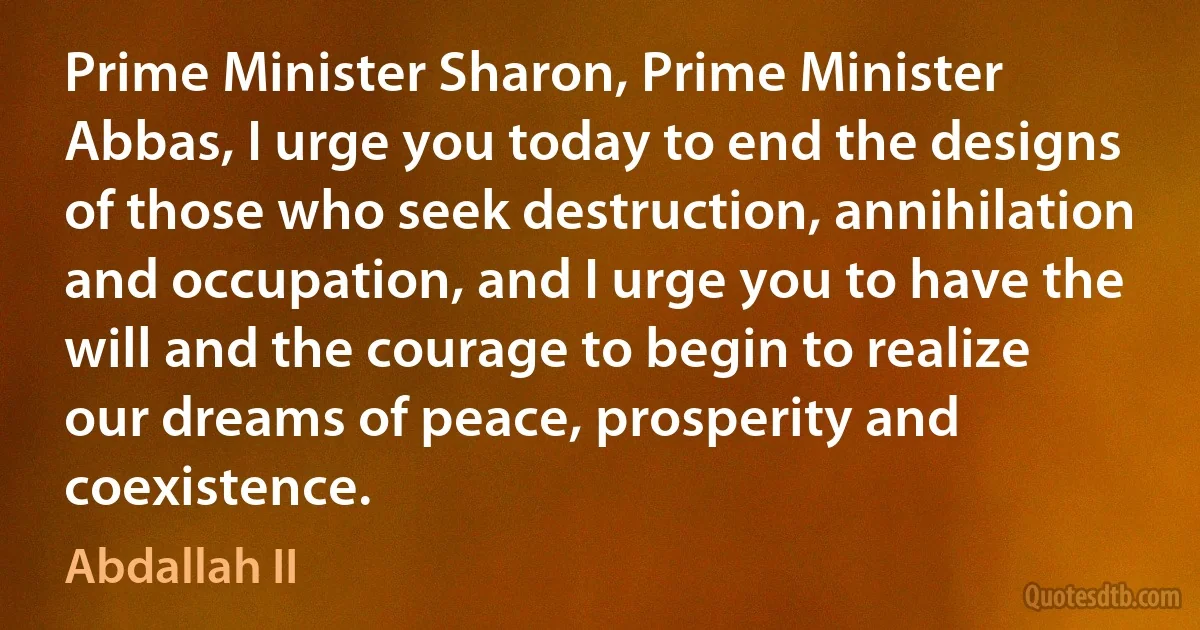 Prime Minister Sharon, Prime Minister Abbas, I urge you today to end the designs of those who seek destruction, annihilation and occupation, and I urge you to have the will and the courage to begin to realize our dreams of peace, prosperity and coexistence. (Abdallah II)