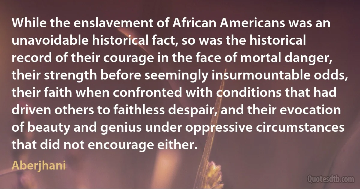 While the enslavement of African Americans was an unavoidable historical fact, so was the historical record of their courage in the face of mortal danger, their strength before seemingly insurmountable odds, their faith when confronted with conditions that had driven others to faithless despair, and their evocation of beauty and genius under oppressive circumstances that did not encourage either. (Aberjhani)