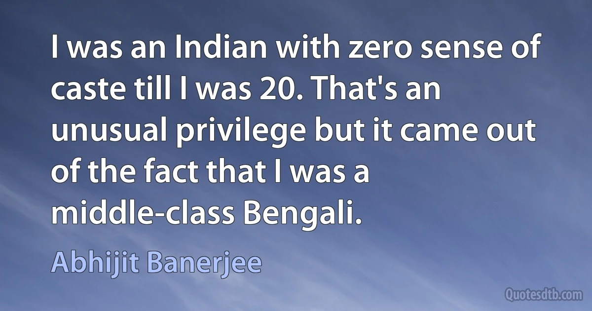 I was an Indian with zero sense of caste till I was 20. That's an unusual privilege but it came out of the fact that I was a middle-class Bengali. (Abhijit Banerjee)