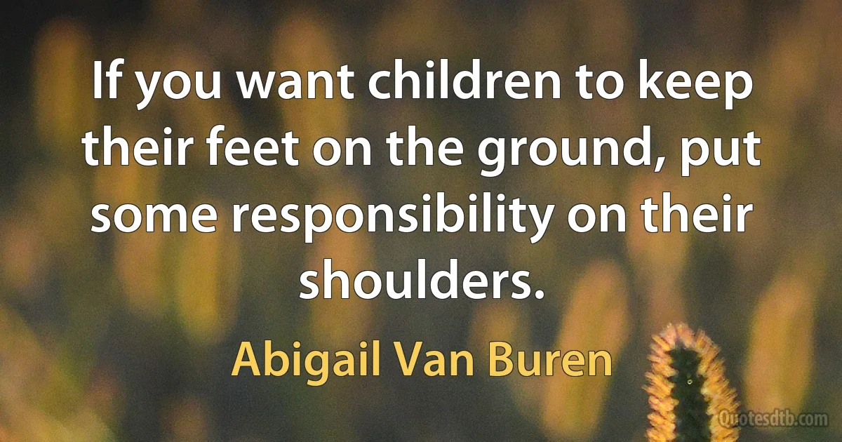 If you want children to keep their feet on the ground, put some responsibility on their shoulders. (Abigail Van Buren)