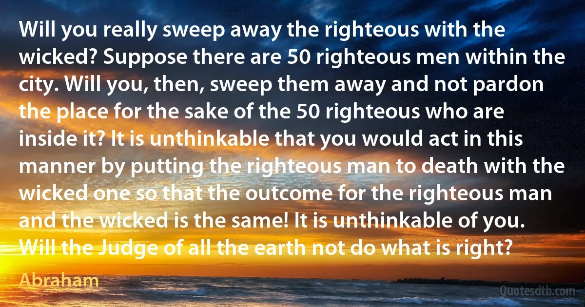 Will you really sweep away the righteous with the wicked? Suppose there are 50 righteous men within the city. Will you, then, sweep them away and not pardon the place for the sake of the 50 righteous who are inside it? It is unthinkable that you would act in this manner by putting the righteous man to death with the wicked one so that the outcome for the righteous man and the wicked is the same! It is unthinkable of you. Will the Judge of all the earth not do what is right? (Abraham)