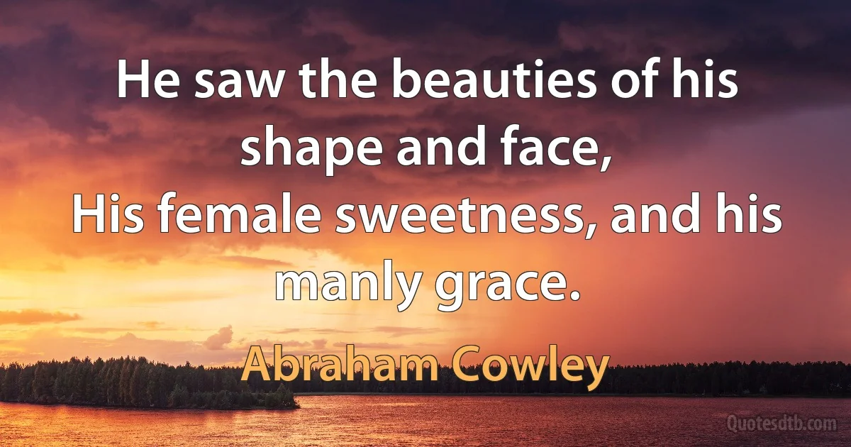 He saw the beauties of his shape and face,
His female sweetness, and his manly grace. (Abraham Cowley)