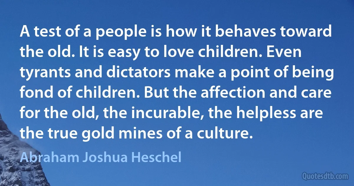 A test of a people is how it behaves toward the old. It is easy to love children. Even tyrants and dictators make a point of being fond of children. But the affection and care for the old, the incurable, the helpless are the true gold mines of a culture. (Abraham Joshua Heschel)