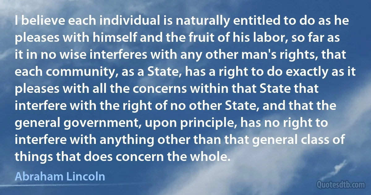 I believe each individual is naturally entitled to do as he pleases with himself and the fruit of his labor, so far as it in no wise interferes with any other man's rights, that each community, as a State, has a right to do exactly as it pleases with all the concerns within that State that interfere with the right of no other State, and that the general government, upon principle, has no right to interfere with anything other than that general class of things that does concern the whole. (Abraham Lincoln)