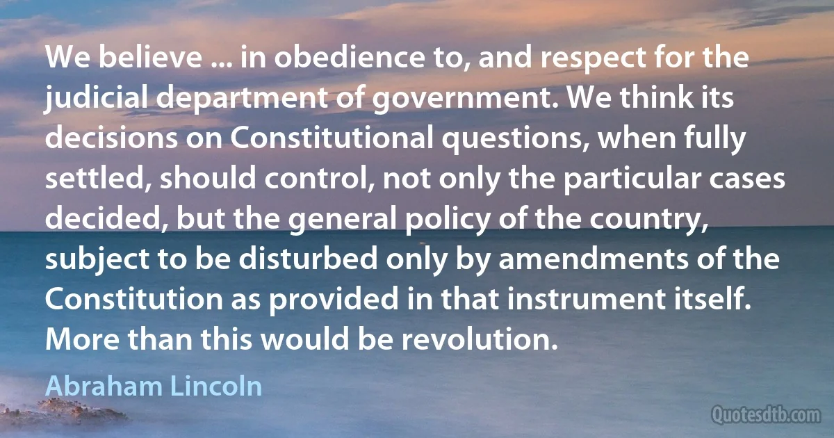 We believe ... in obedience to, and respect for the judicial department of government. We think its decisions on Constitutional questions, when fully settled, should control, not only the particular cases decided, but the general policy of the country, subject to be disturbed only by amendments of the Constitution as provided in that instrument itself. More than this would be revolution. (Abraham Lincoln)