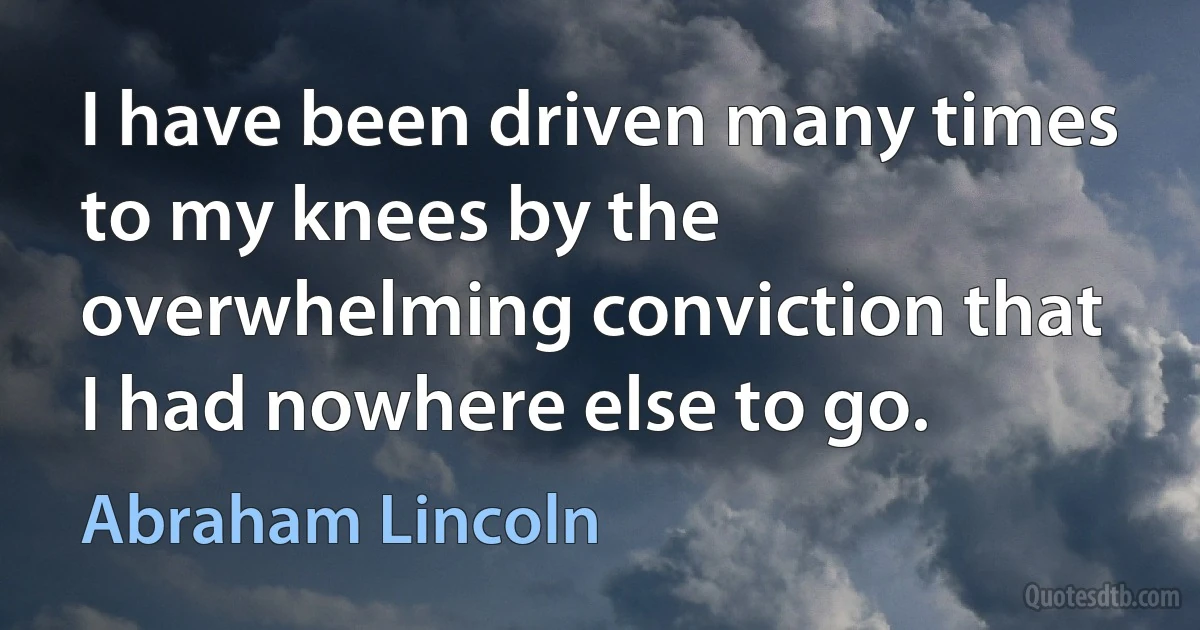 I have been driven many times to my knees by the overwhelming conviction that I had nowhere else to go. (Abraham Lincoln)