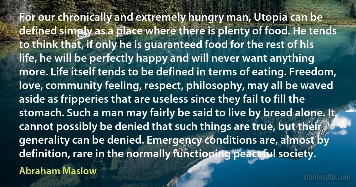 For our chronically and extremely hungry man, Utopia can be defined simply as a place where there is plenty of food. He tends to think that, if only he is guaranteed food for the rest of his life, he will be perfectly happy and will never want anything more. Life itself tends to be defined in terms of eating. Freedom, love, community feeling, respect, philosophy, may all be waved aside as fripperies that are useless since they fail to fill the stomach. Such a man may fairly be said to live by bread alone. It cannot possibly be denied that such things are true, but their generality can be denied. Emergency conditions are, almost by definition, rare in the normally functioning peaceful society. (Abraham Maslow)