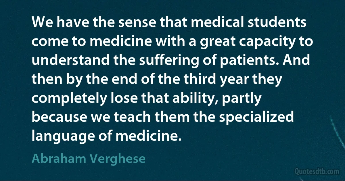 We have the sense that medical students come to medicine with a great capacity to understand the suffering of patients. And then by the end of the third year they completely lose that ability, partly because we teach them the specialized language of medicine. (Abraham Verghese)