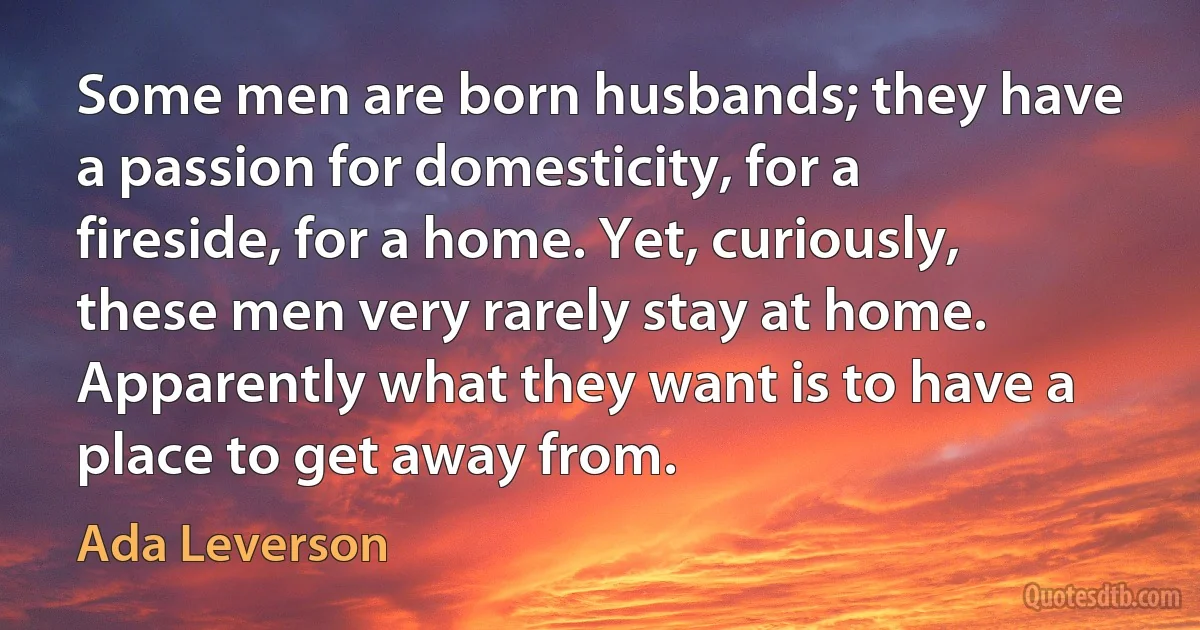 Some men are born husbands; they have a passion for domesticity, for a fireside, for a home. Yet, curiously, these men very rarely stay at home. Apparently what they want is to have a place to get away from. (Ada Leverson)