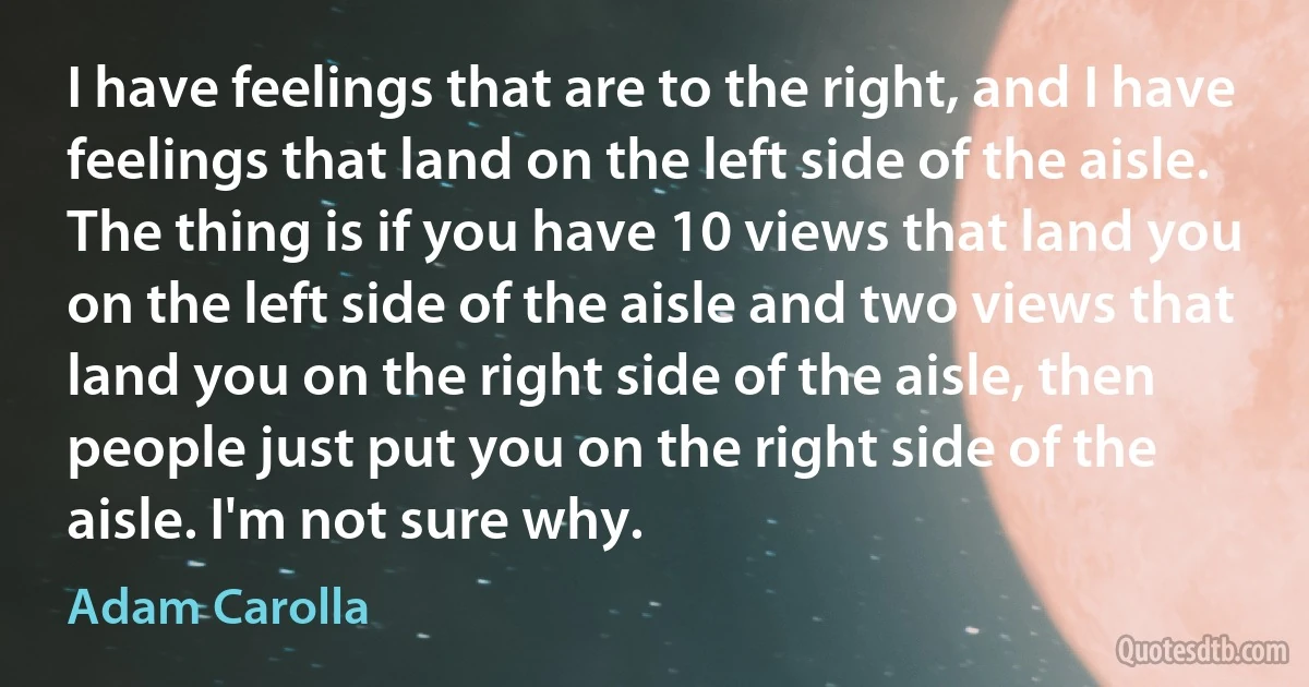 I have feelings that are to the right, and I have feelings that land on the left side of the aisle. The thing is if you have 10 views that land you on the left side of the aisle and two views that land you on the right side of the aisle, then people just put you on the right side of the aisle. I'm not sure why. (Adam Carolla)