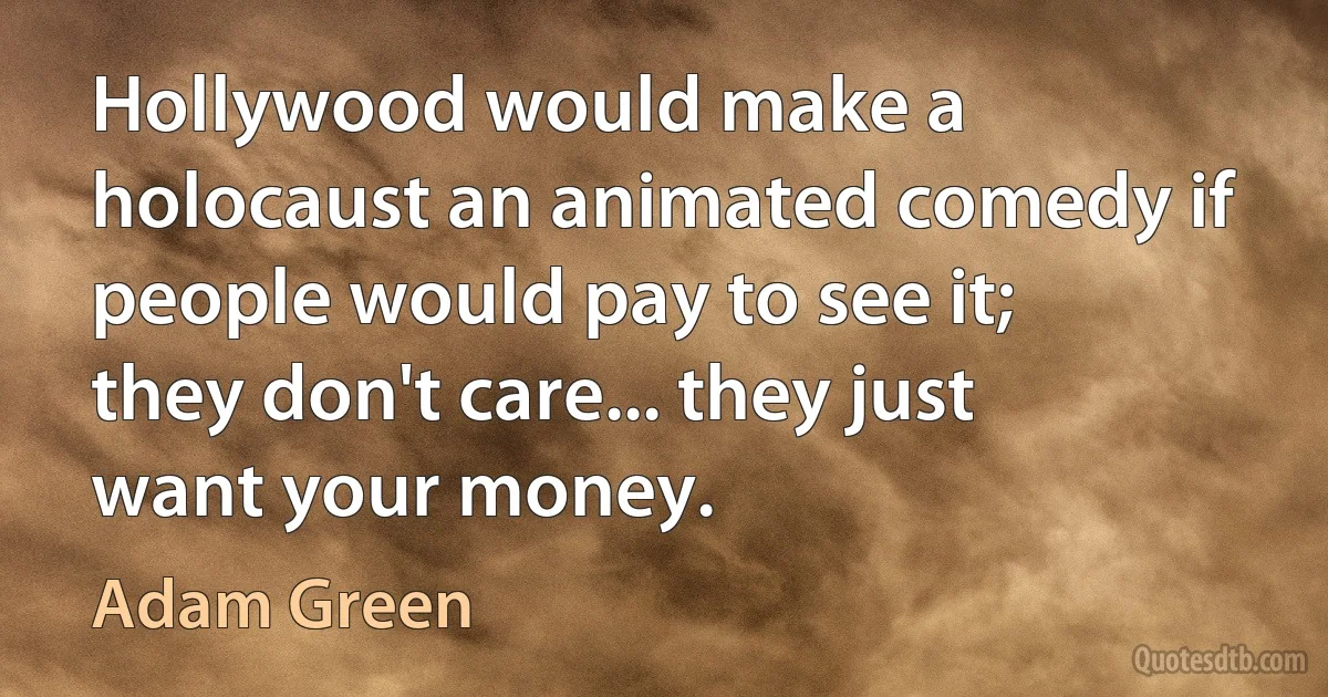 Hollywood would make a holocaust an animated comedy if people would pay to see it; they don't care... they just want your money. (Adam Green)