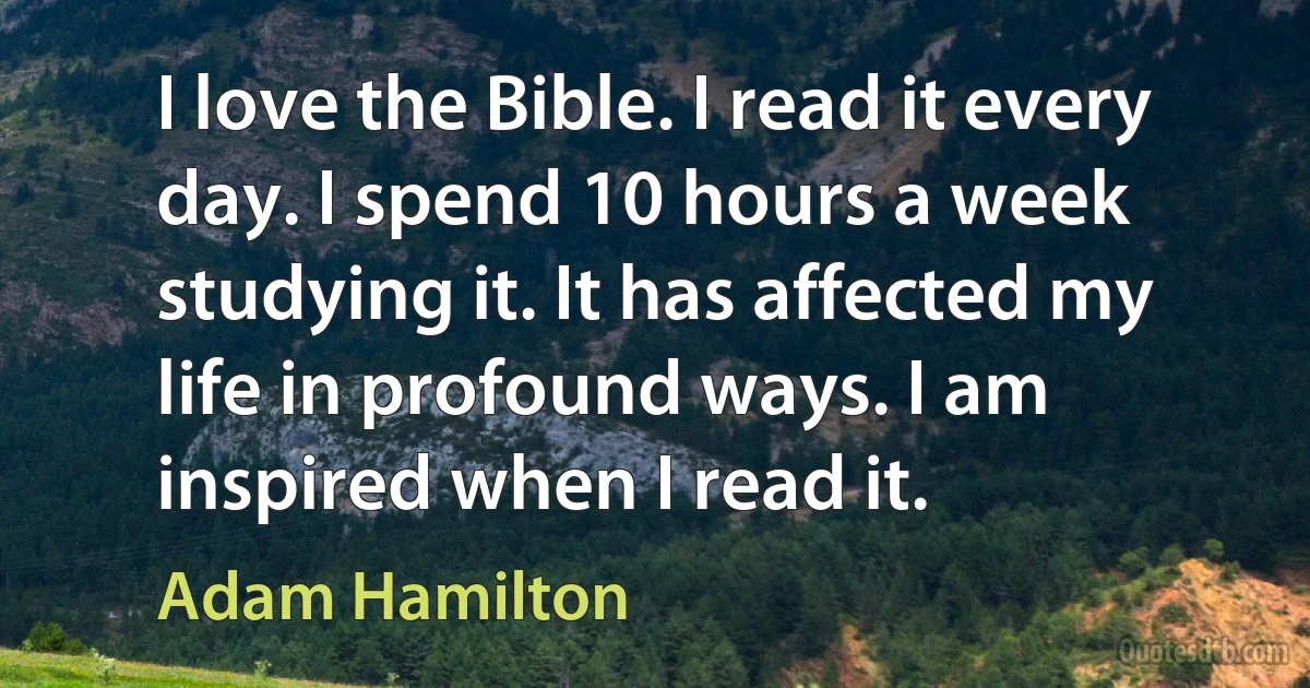 I love the Bible. I read it every day. I spend 10 hours a week studying it. It has affected my life in profound ways. I am inspired when I read it. (Adam Hamilton)