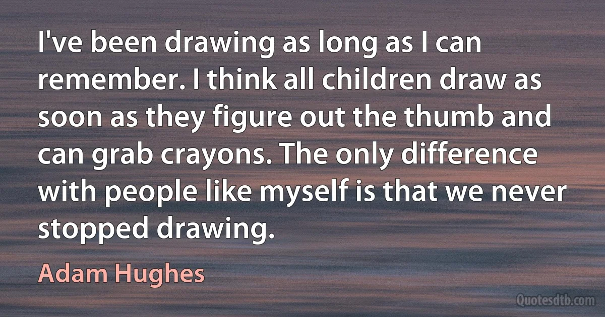 I've been drawing as long as I can remember. I think all children draw as soon as they figure out the thumb and can grab crayons. The only difference with people like myself is that we never stopped drawing. (Adam Hughes)